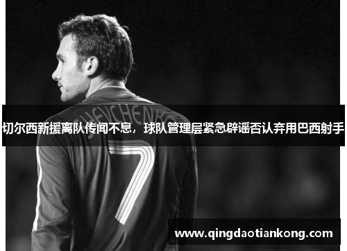 切尔西新援离队传闻不息,球队管理层紧急辟谣否认弃用巴西射手 切尔西新援离队传闻不息,球队管理层紧急辟谣否认弃用巴西射手