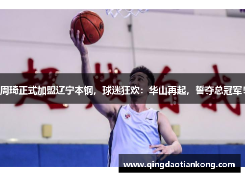 周琦正式加盟辽宁本钢，球迷狂欢：华山再起，誓夺总冠军！