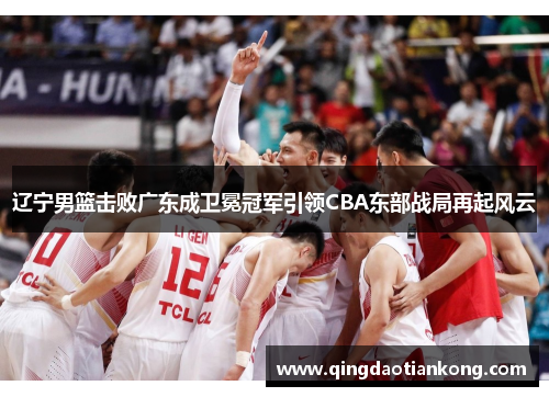 辽宁男篮击败广东成卫冕冠军引领CBA东部战局再起风云