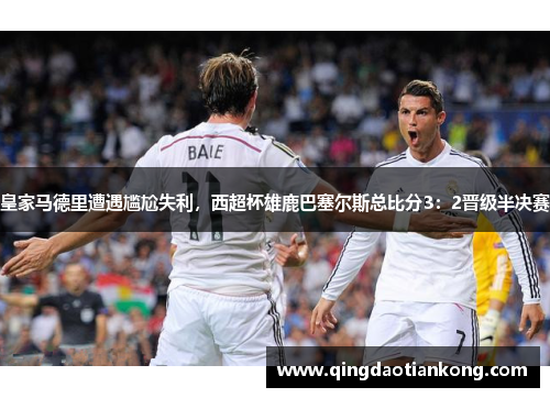 皇家马德里遭遇尴尬失利,西超杯雄鹿巴塞尔斯总比分3:2晋级半决赛 皇家马德里遭遇尴尬失利,西超杯雄鹿巴塞尔斯总比分3:2晋级半决赛