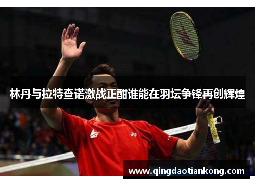 林丹与拉特查诺激战正酣谁能在羽坛争锋再创辉煌