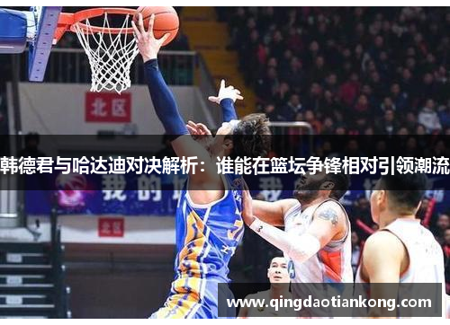 韩德君与哈达迪对决解析：谁能在篮坛争锋相对引领潮流
