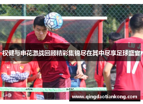 权健与申花激战回顾精彩集锦尽在其中尽享足球盛宴 权健与申花激战回顾精彩集锦尽在其中尽享足球盛宴