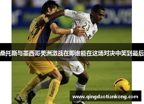 桑托斯与墨西哥美洲激战在即谁能在这场对决中笑到最后